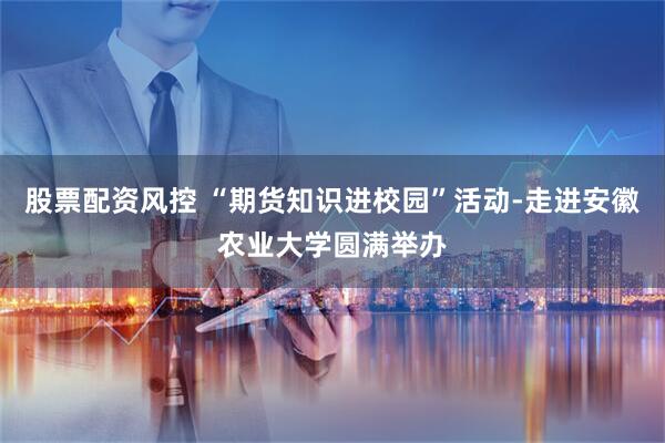 股票配资风控 “期货知识进校园”活动-走进安徽农业大学圆满举办