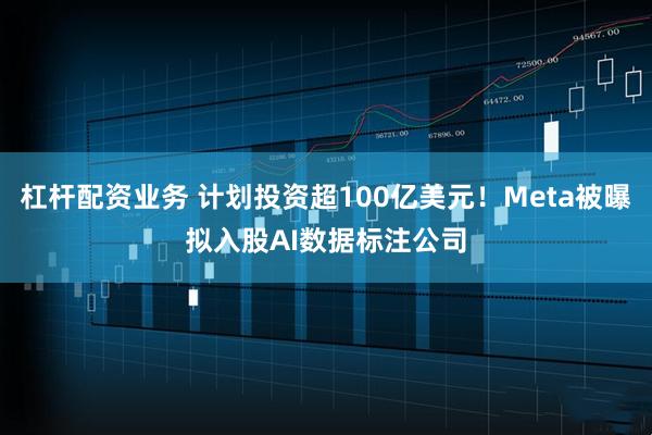 杠杆配资业务 计划投资超100亿美元！Meta被曝拟入股AI数据标注公司