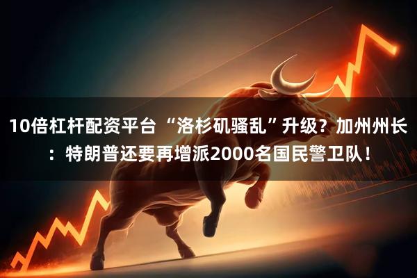 10倍杠杆配资平台 “洛杉矶骚乱”升级？加州州长：特朗普还要再增派2000名国民警卫队！