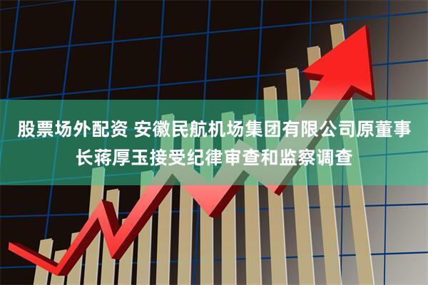 股票场外配资 安徽民航机场集团有限公司原董事长蒋厚玉接受纪律审查和监察调查