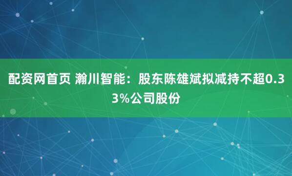 配资网首页 瀚川智能：股东陈雄斌拟减持不超0.33%公司股份