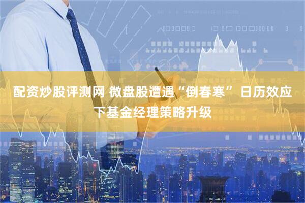 配资炒股评测网 微盘股遭遇“倒春寒” 日历效应下基金经理策略升级