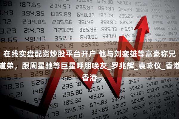 在线实盘配资炒股平台开户 他与刘銮雄等富豪称兄道弟，跟周星驰等巨星呼朋唤友_罗兆辉_袁咏仪_香港