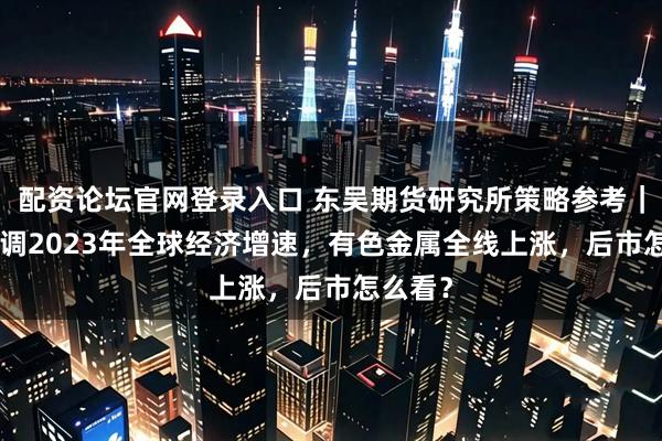 配资论坛官网登录入口 东吴期货研究所策略参考｜IMF上调2023年全球经济增速，有色金属全线上涨，后市怎么看？