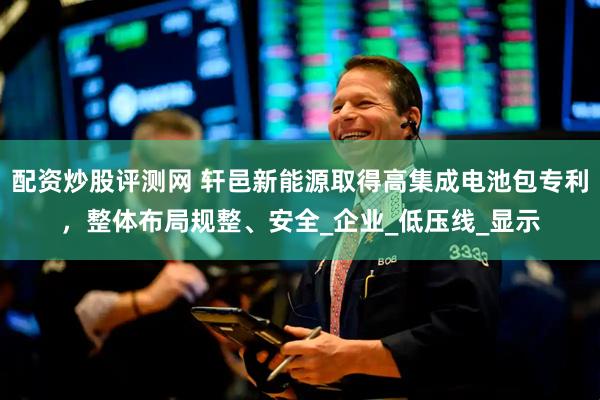 配资炒股评测网 轩邑新能源取得高集成电池包专利，整体布局规整、安全_企业_低压线_显示
