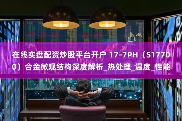 在线实盘配资炒股平台开户 17-7PH（S17700）合金微观结构深度解析_热处理_温度_性能