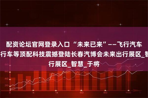 配资论坛官网登录入口 “未来已来”——飞行汽车、氢能自行车等顶配科技震撼登陆长春汽博会未来出行展区_智慧_于将