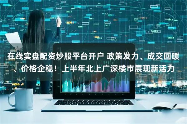 在线实盘配资炒股平台开户 政策发力、成交回暖、价格企稳！上半年北上广深楼市展现新活力