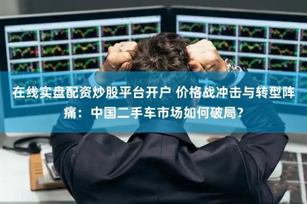 在线实盘配资炒股平台开户 价格战冲击与转型阵痛：中国二手车市场如何破局？