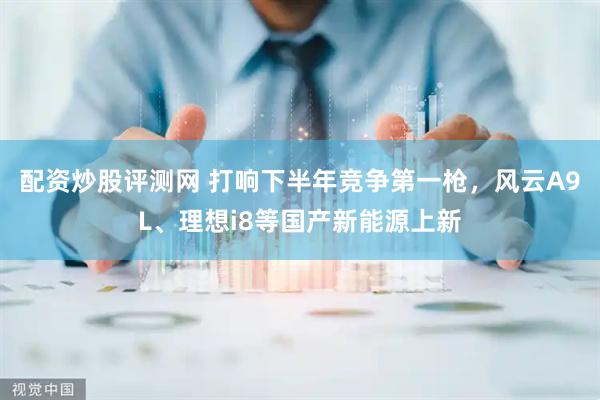 配资炒股评测网 打响下半年竞争第一枪，风云A9L、理想i8等国产新能源上新