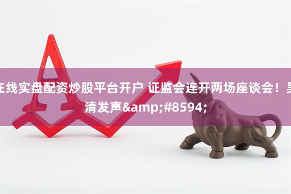 在线实盘配资炒股平台开户 证监会连开两场座谈会！吴清发声&#8594;