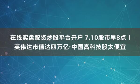 在线实盘配资炒股平台开户 7.10股市早8点丨英伟达市值达四万亿·中国高科技股太便宜