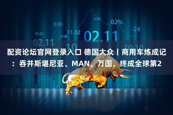 配资论坛官网登录入口 德国大众丨商用车炼成记：吞并斯堪尼亚、MAN、万国，终成全球第2