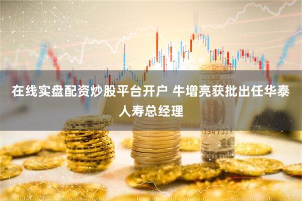在线实盘配资炒股平台开户 牛增亮获批出任华泰人寿总经理