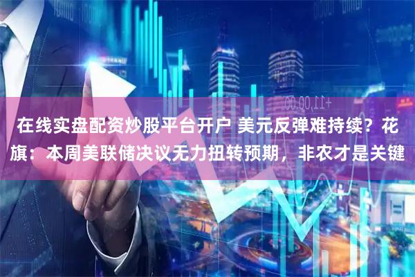在线实盘配资炒股平台开户 美元反弹难持续？花旗：本周美联储决议无力扭转预期，非农才是关键