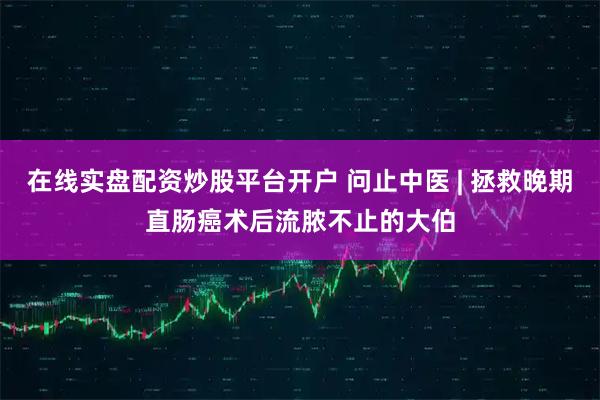 在线实盘配资炒股平台开户 问止中医 | 拯救晚期直肠癌术后流脓不止的大伯