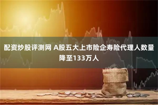 配资炒股评测网 A股五大上市险企寿险代理人数量降至133万人