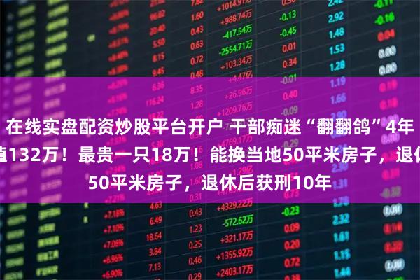 在线实盘配资炒股平台开户 干部痴迷“翻翻鸽”4年受贿95只价值132万！最贵一只18万！能换当地50平米房子，退休后获刑10年