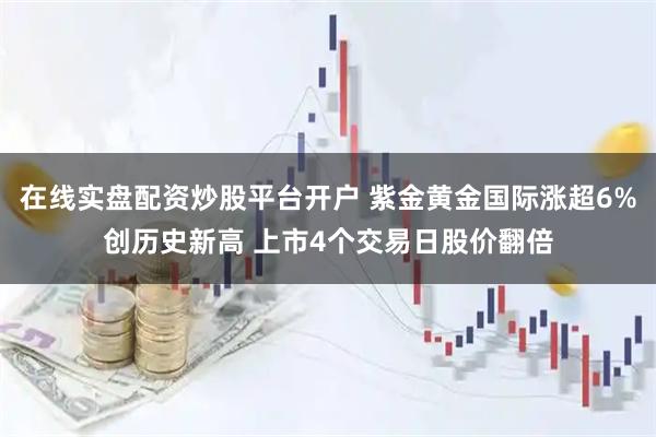 在线实盘配资炒股平台开户 紫金黄金国际涨超6%创历史新高 上市4个交易日股价翻倍