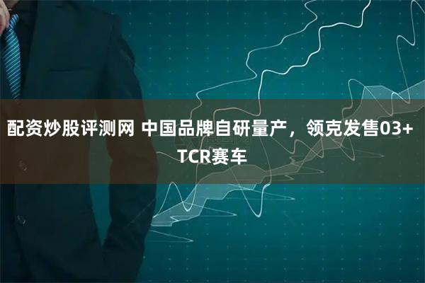 配资炒股评测网 中国品牌自研量产,领克发售03+ TCR赛车
